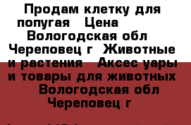 Продам клетку для попугая › Цена ­ 1 000 - Вологодская обл., Череповец г. Животные и растения » Аксесcуары и товары для животных   . Вологодская обл.,Череповец г.